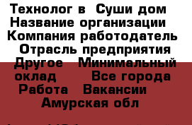 Технолог в "Суши дом › Название организации ­ Компания-работодатель › Отрасль предприятия ­ Другое › Минимальный оклад ­ 1 - Все города Работа » Вакансии   . Амурская обл.